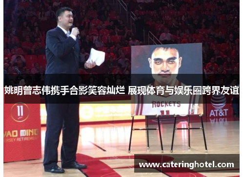 姚明曾志伟携手合影笑容灿烂 展现体育与娱乐圈跨界友谊