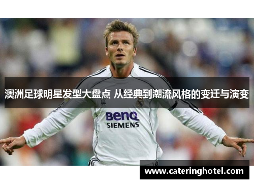 澳洲足球明星发型大盘点 从经典到潮流风格的变迁与演变
