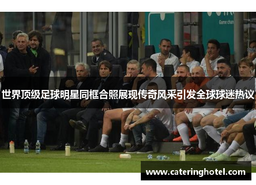 世界顶级足球明星同框合照展现传奇风采引发全球球迷热议
