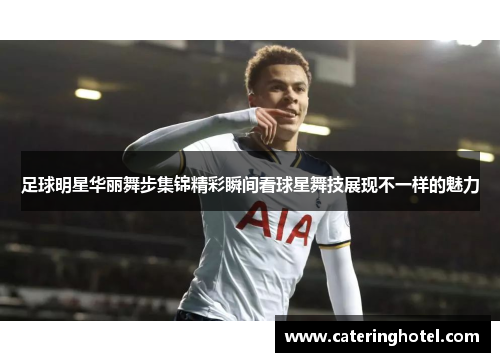 足球明星华丽舞步集锦精彩瞬间看球星舞技展现不一样的魅力