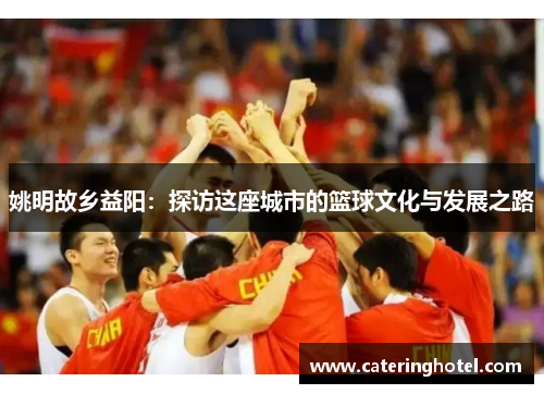 姚明故乡益阳：探访这座城市的篮球文化与发展之路
