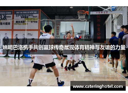 姚明巴洛携手共创篮球传奇展现体育精神与友谊的力量