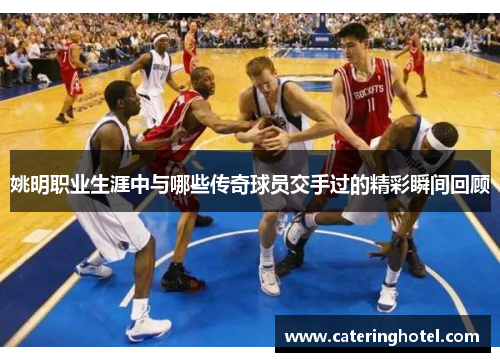 姚明职业生涯中与哪些传奇球员交手过的精彩瞬间回顾