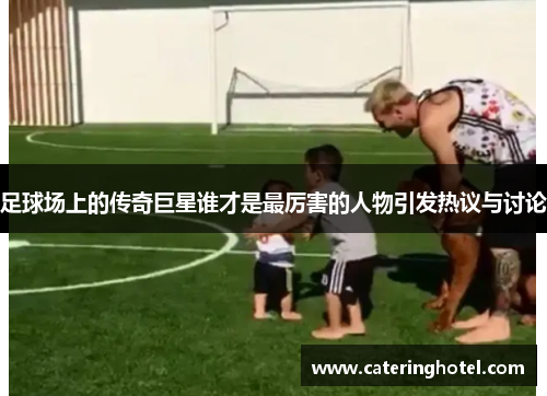 足球场上的传奇巨星谁才是最厉害的人物引发热议与讨论