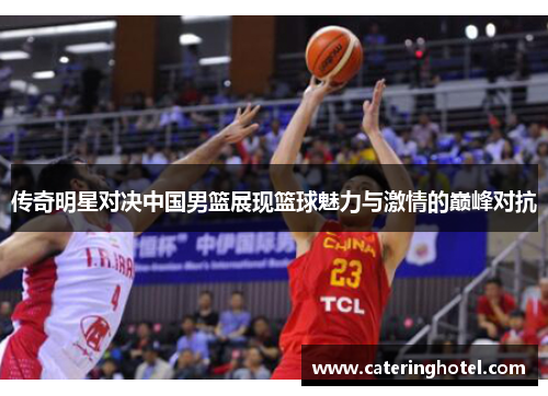 传奇明星对决中国男篮展现篮球魅力与激情的巅峰对抗